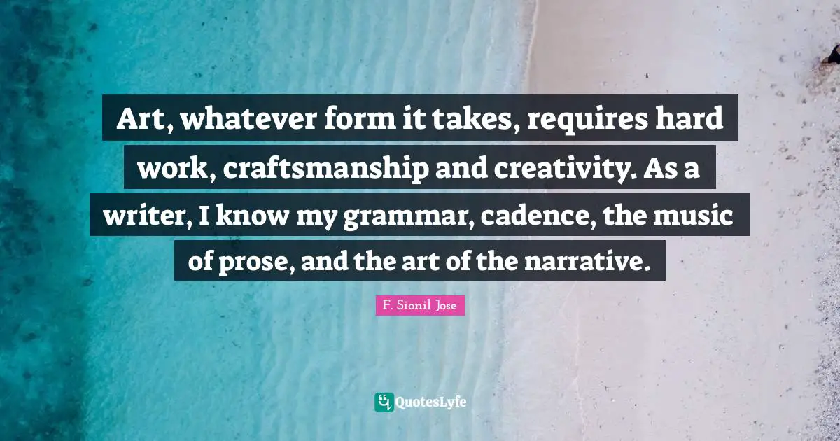 F. Sionil Jose Quotes: "Art, whatever form it takes, requires hard work, craftsmanship and creativity. As a writer, I know my grammar, cadence, the music of prose, and the art of the narrative."