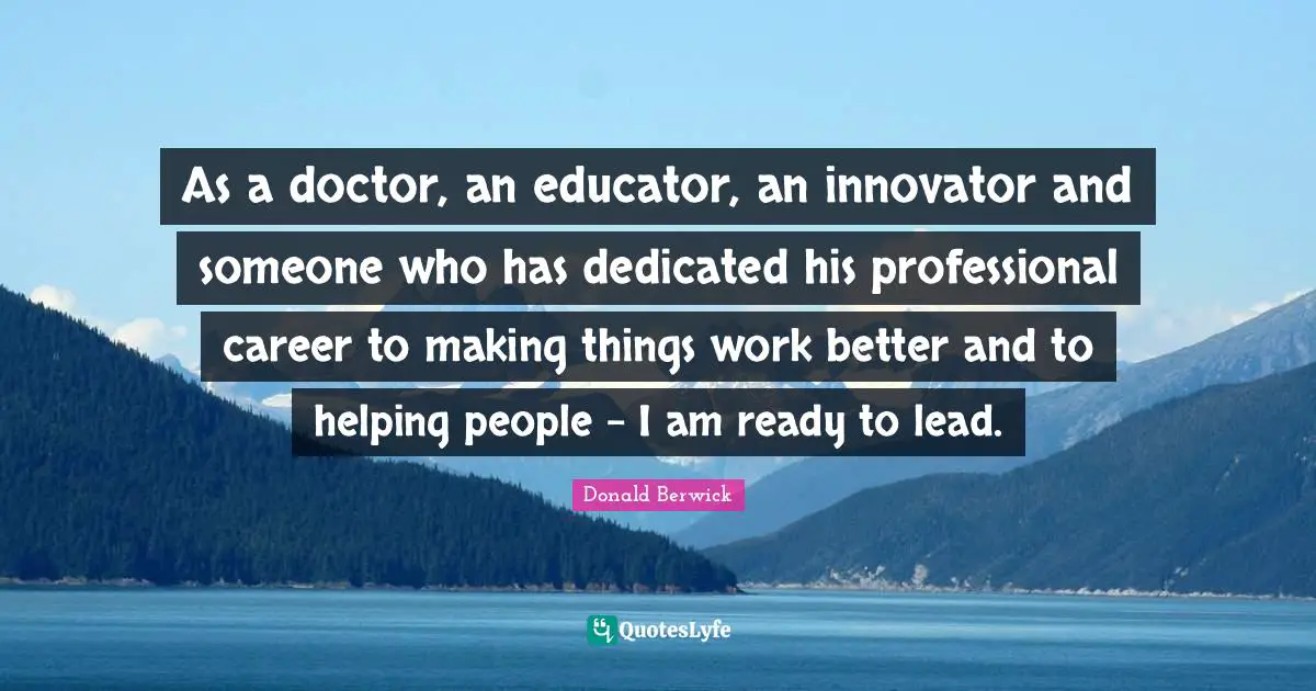 As a doctor, an educator, an innovator and someone who has dedicated his professional career to making things work better and to helping people - I am ready to lead.