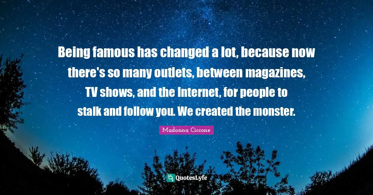 Being famous has changed a lot, because now there's so many outlets, between magazines, TV shows, and the Internet, for people to stalk and follow you. We created the monster.