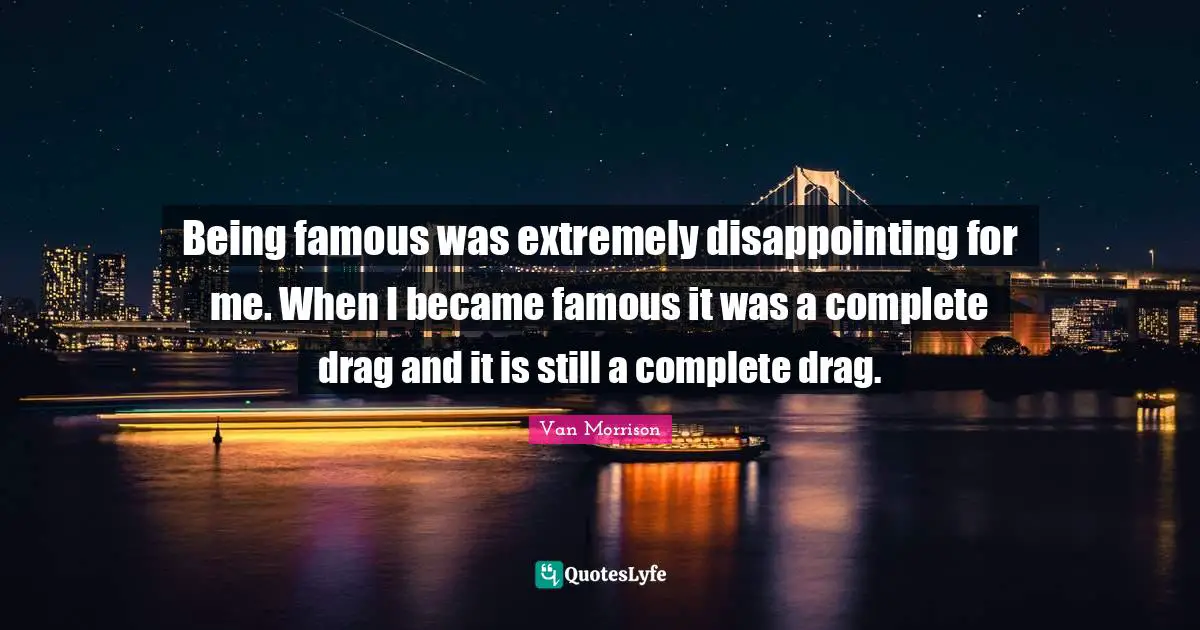 Being famous was extremely disappointing for me. When I became famous it was a complete drag and it is still a complete drag.