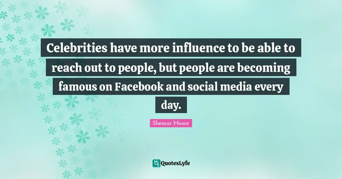 Celebrities have more influence to be able to reach out to people, but people are becoming famous on Facebook and social media every day.