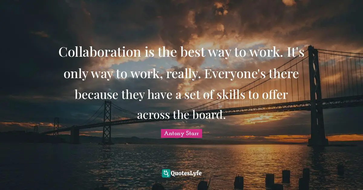 Collaboration is the best way to work. It's only way to work, really. Everyone's there because they have a set of skills to offer across the board.
