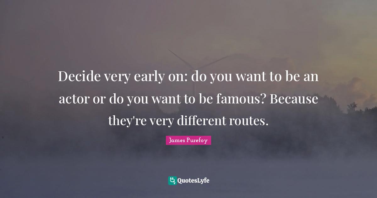 Decide very early on: do you want to be an actor or do you want to be famous? Because they're very different routes.