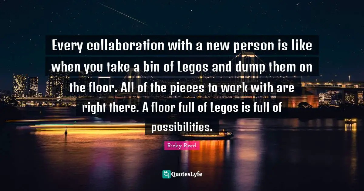 Every collaboration with a new person is like when you take a bin of Legos and dump them on the floor. All of the pieces to work with are right there. A floor full of Legos is full of possibilities.