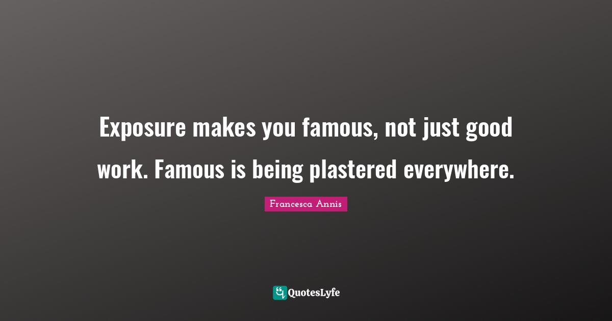 Exposure makes you famous, not just good work. Famous is being plastered everywhere.