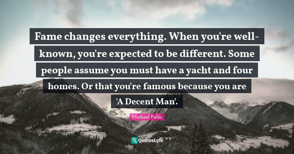 Fame changes everything. When you're well-known, you're expected to be different. Some people assume you must have a yacht and four homes. Or that you're famous because you are 'A Decent Man'.