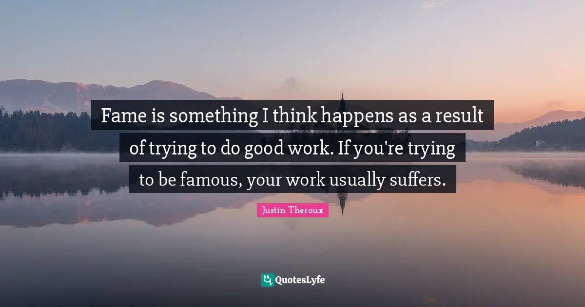 Fame is something I think happens as a result of trying to do good work. If you're trying to be famous, your work usually suffers.