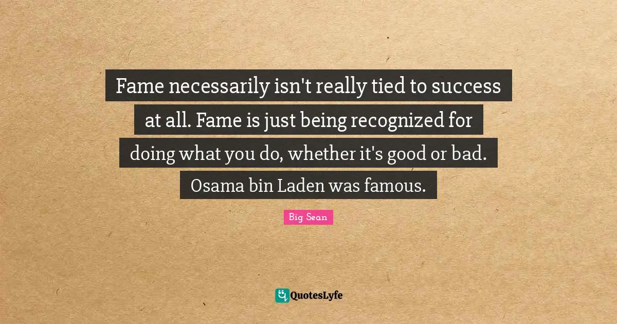 Fame necessarily isn't really tied to success at all. Fame is just being recognized for doing what you do, whether it's good or bad. Osama bin Laden was famous.