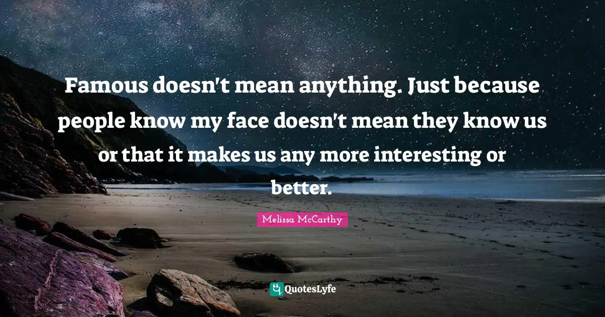Famous doesn't mean anything. Just because people know my face doesn't mean they know us or that it makes us any more interesting or better.
