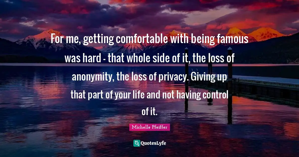 Michelle Pfeiffer Quotes: "For me, getting comfortable with being famous was hard - that whole side of it, the loss of anonymity, the loss of privacy. Giving up that part of your life and not having control of it."