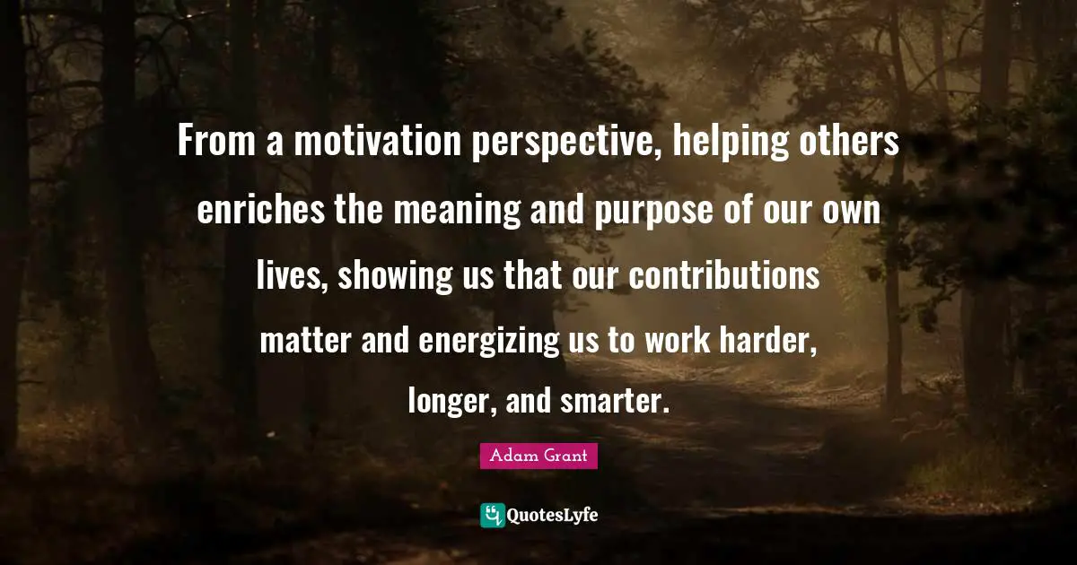 Adam Grant Quotes: "From a motivation perspective, helping others enriches the meaning and purpose of our own lives, showing us that our contributions matter and energizing us to work harder, longer, and smarter."