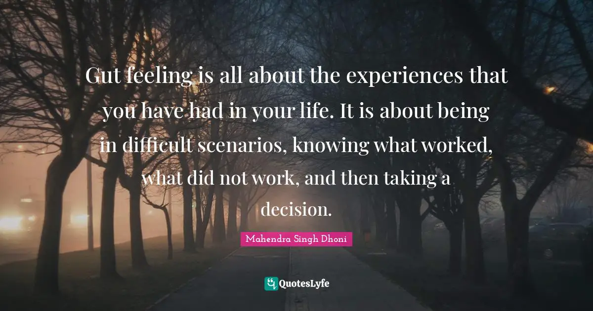 Gut feeling is all about the experiences that you have had in your life. It is about being in difficult scenarios, knowing what worked, what did not work, and then taking a decision.