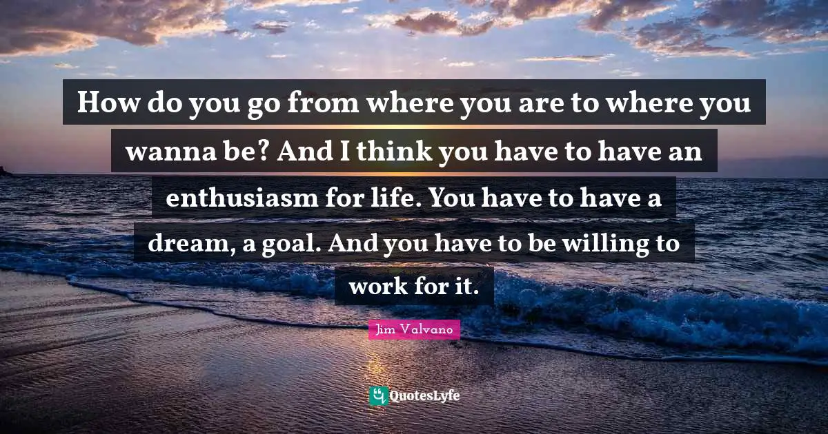 How do you go from where you are to where you wanna be? And I think you have to have an enthusiasm for life. You have to have a dream, a goal. And you have to be willing to work for it.