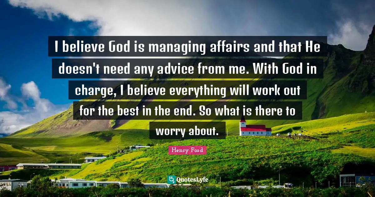 Henry Ford Quotes: "I believe God is managing affairs and that He doesn't need any advice from me. With God in charge, I believe everything will work out for the best in the end. So what is there to worry about."