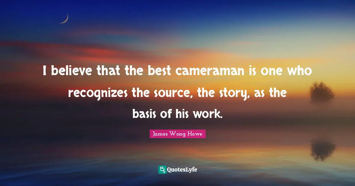 I believe that the best cameraman is one who recognizes the source, the story, as the basis of his work.