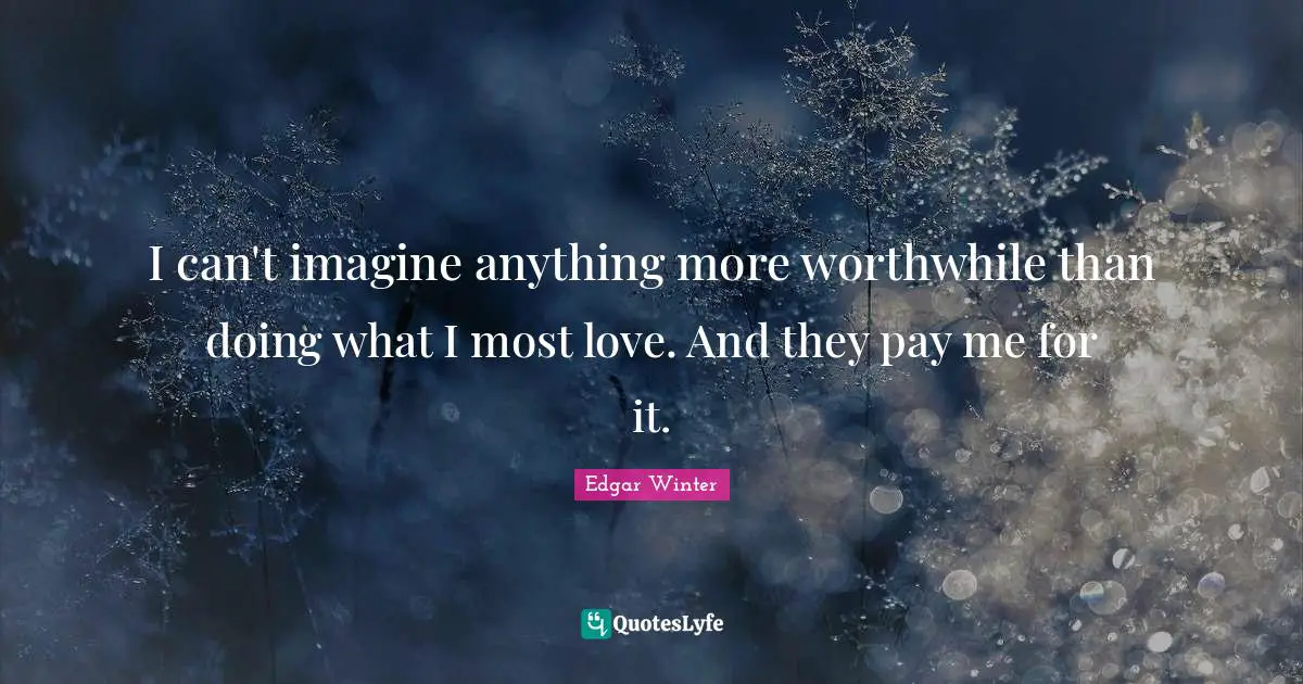 I can't imagine anything more worthwhile than doing what I most love. And they pay me for it.