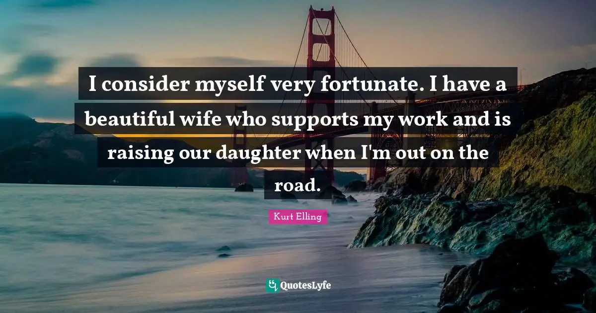 I consider myself very fortunate. I have a beautiful wife who supports my work and is raising our daughter when I'm out on the road.