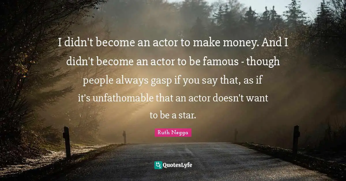 I didn't become an actor to make money. And I didn't become an actor to be famous - though people always gasp if you say that, as if it's unfathomable that an actor doesn't want to be a star.