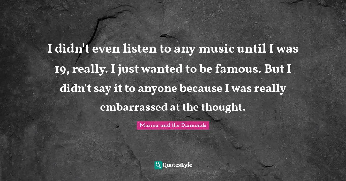 I didn't even listen to any music until I was 19, really. I just wanted to be famous. But I didn't say it to anyone because I was really embarrassed at the thought.