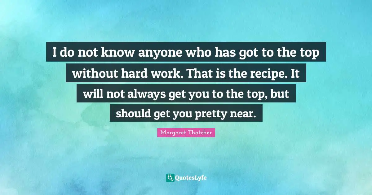 I do not know anyone who has got to the top without hard work. That is the recipe. It will not always get you to the top, but should get you pretty near.