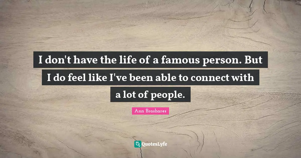 I don't have the life of a famous person. But I do feel like I've been able to connect with a lot of people.