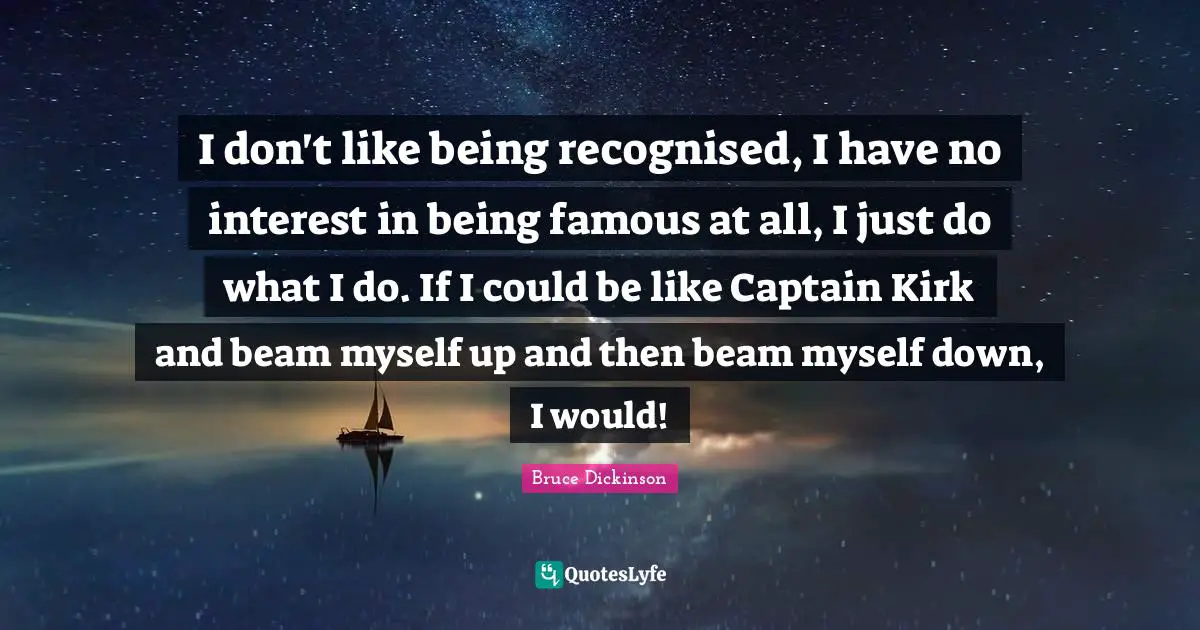 Bruce Dickinson Quotes: "I don't like being recognised, I have no interest in being famous at all, I just do what I do. If I could be like Captain Kirk and beam myself up and then beam myself down, I would!"