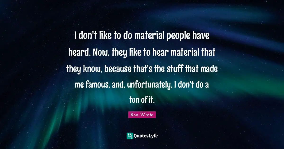 Ron White Quotes: "I don't like to do material people have heard. Now, they like to hear material that they know, because that's the stuff that made me famous, and, unfortunately, I don't do a ton of it."