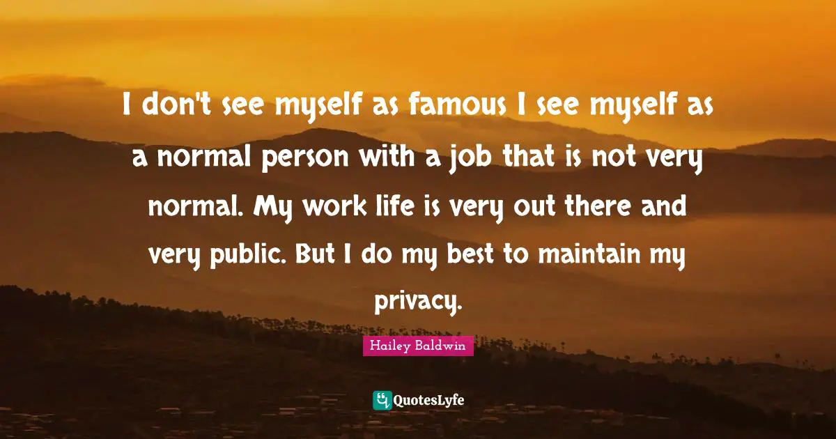 I don't see myself as famous I see myself as a normal person with a job that is not very normal. My work life is very out there and very public. But I do my best to maintain my privacy.