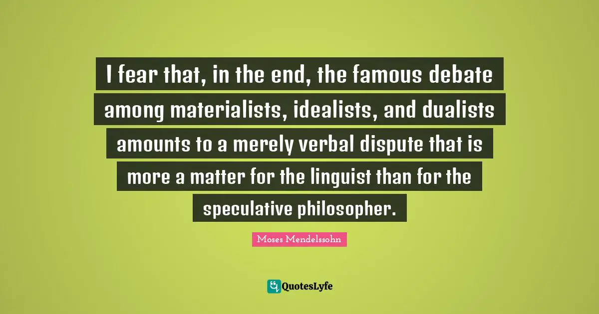 I fear that, in the end, the famous debate among materialists, idealists, and dualists amounts to a merely verbal dispute that is more a matter for the linguist than for the speculative philosopher.