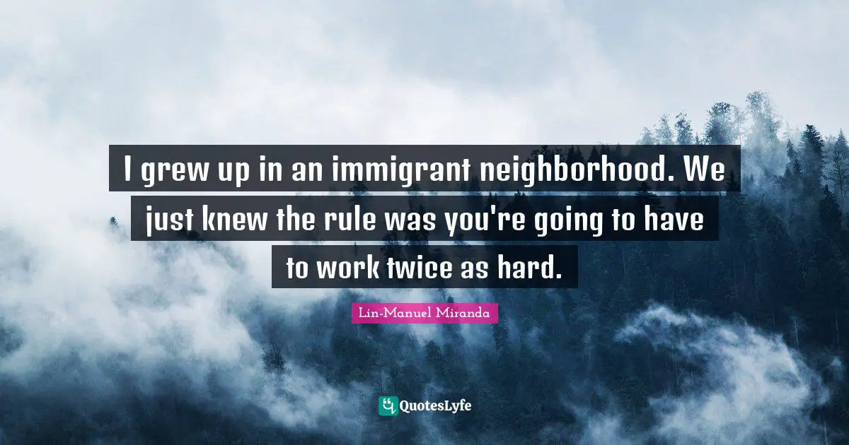 I grew up in an immigrant neighborhood. We just knew the rule was you're going to have to work twice as hard.