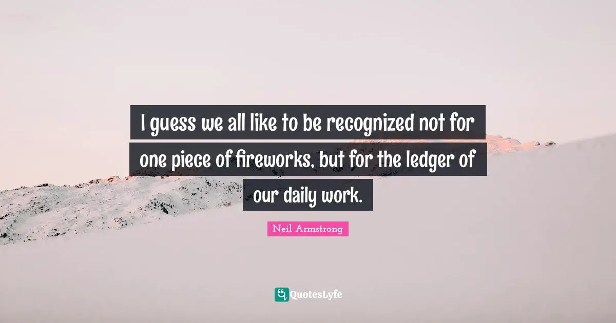 I guess we all like to be recognized not for one piece of fireworks, but for the ledger of our daily work.