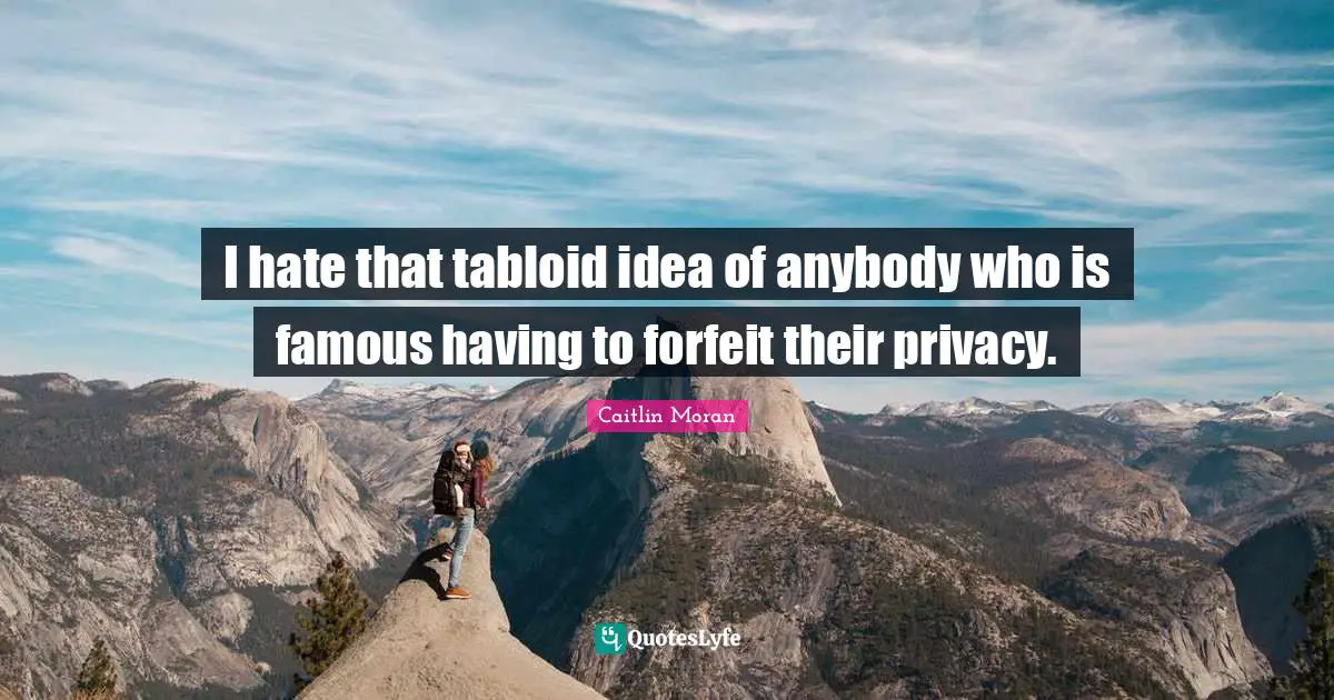 I hate that tabloid idea of anybody who is famous having to forfeit their privacy.