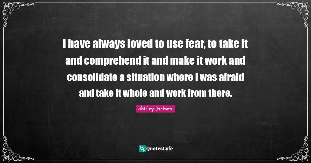 I have always loved to use fear, to take it and comprehend it and make it work and consolidate a situation where I was afraid and take it whole and work from there.
