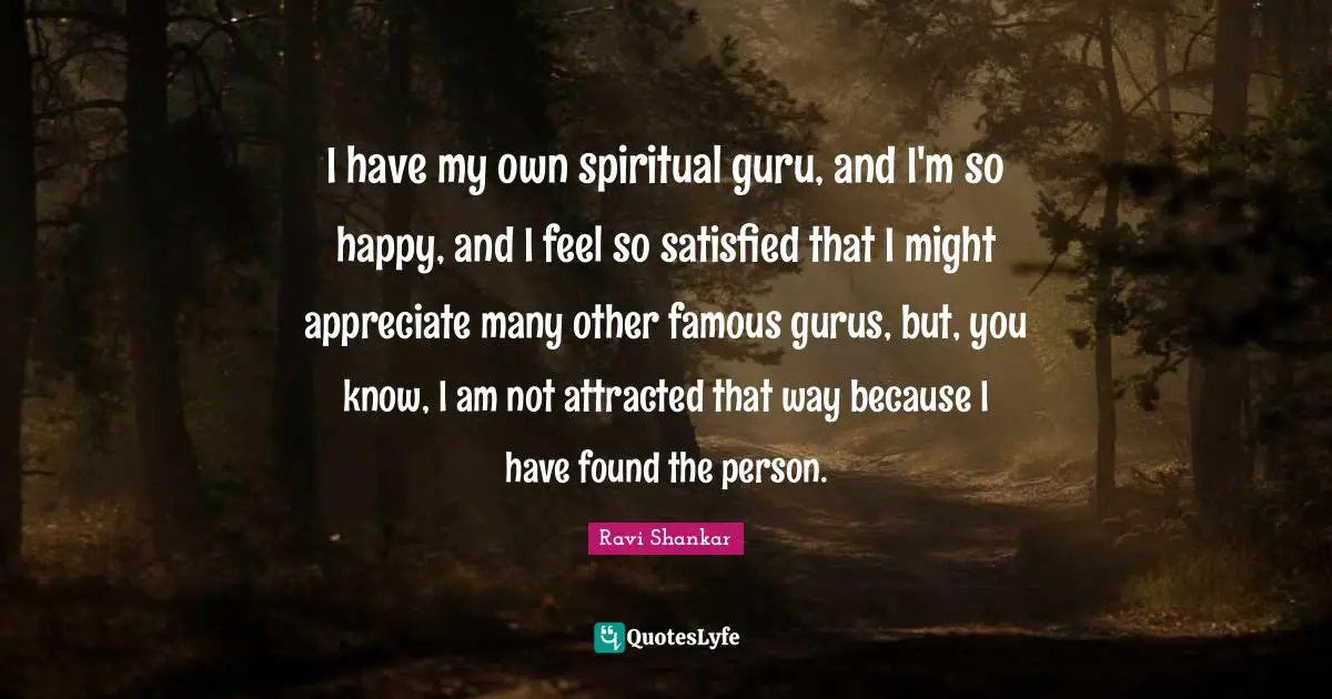 I have my own spiritual guru, and I'm so happy, and I feel so satisfied that I might appreciate many other famous gurus, but, you know, I am not attracted that way because I have found the person.