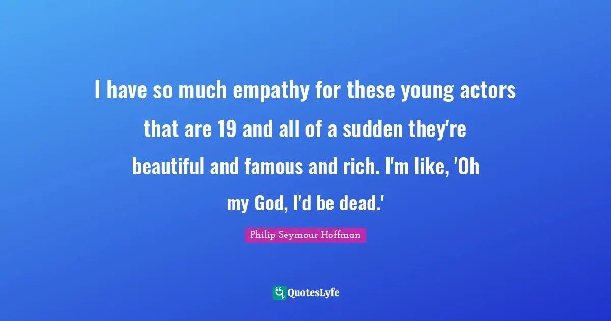 I have so much empathy for these young actors that are 19 and all of a sudden they're beautiful and famous and rich. I'm like, 'Oh my God, I'd be dead.'