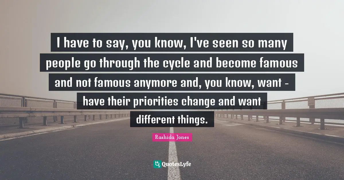 I have to say, you know, I've seen so many people go through the cycle and become famous and not famous anymore and, you know, want - have their priorities change and want different things.