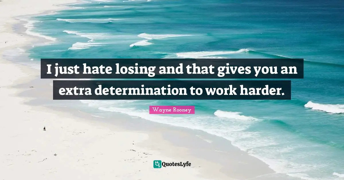I just hate losing and that gives you an extra determination to work harder.
