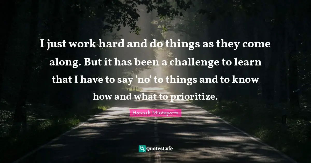 I just work hard and do things as they come along. But it has been a challenge to learn that I have to say 'no' to things and to know how and what to prioritize.