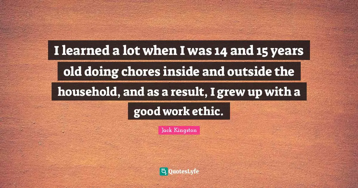 I learned a lot when I was 14 and 15 years old doing chores inside and outside the household, and as a result, I grew up with a good work ethic.