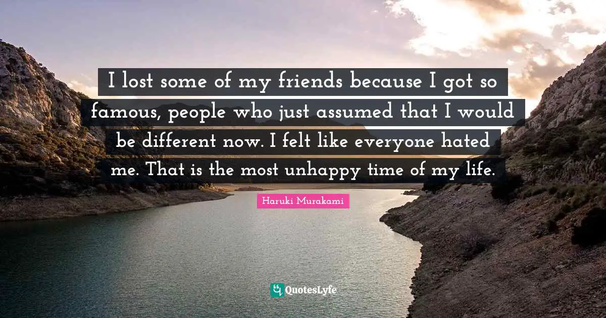 I lost some of my friends because I got so famous, people who just assumed that I would be different now. I felt like everyone hated me. That is the most unhappy time of my life.