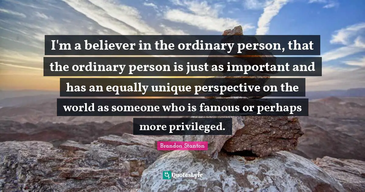 I'm a believer in the ordinary person, that the ordinary person is just as important and has an equally unique perspective on the world as someone who is famous or perhaps more privileged.