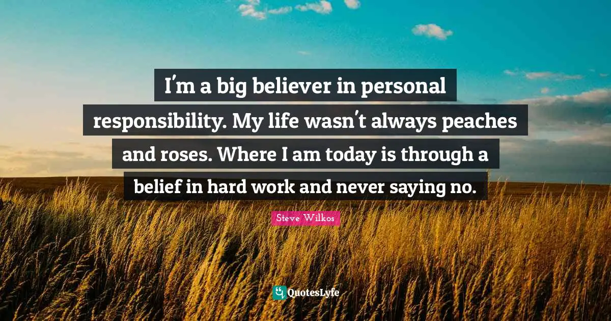 I'm a big believer in personal responsibility. My life wasn't always peaches and roses. Where I am today is through a belief in hard work and never saying no.