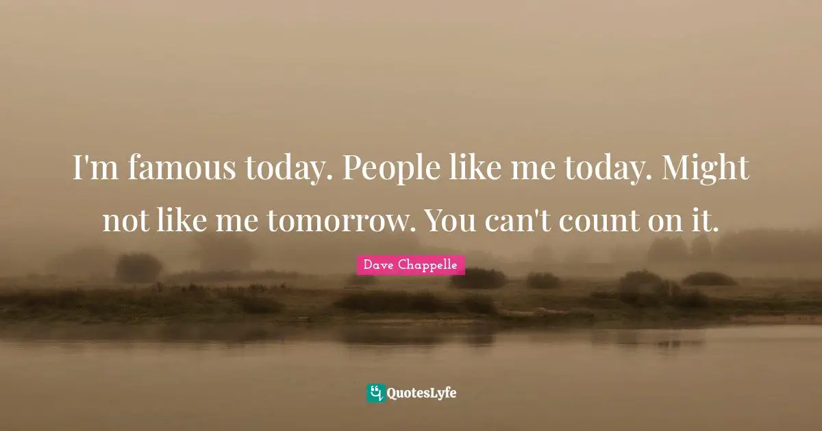 I'm famous today. People like me today. Might not like me tomorrow. You can't count on it.
