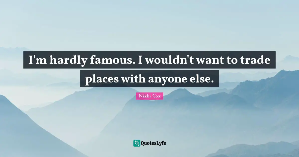 I'm hardly famous. I wouldn't want to trade places with anyone else.