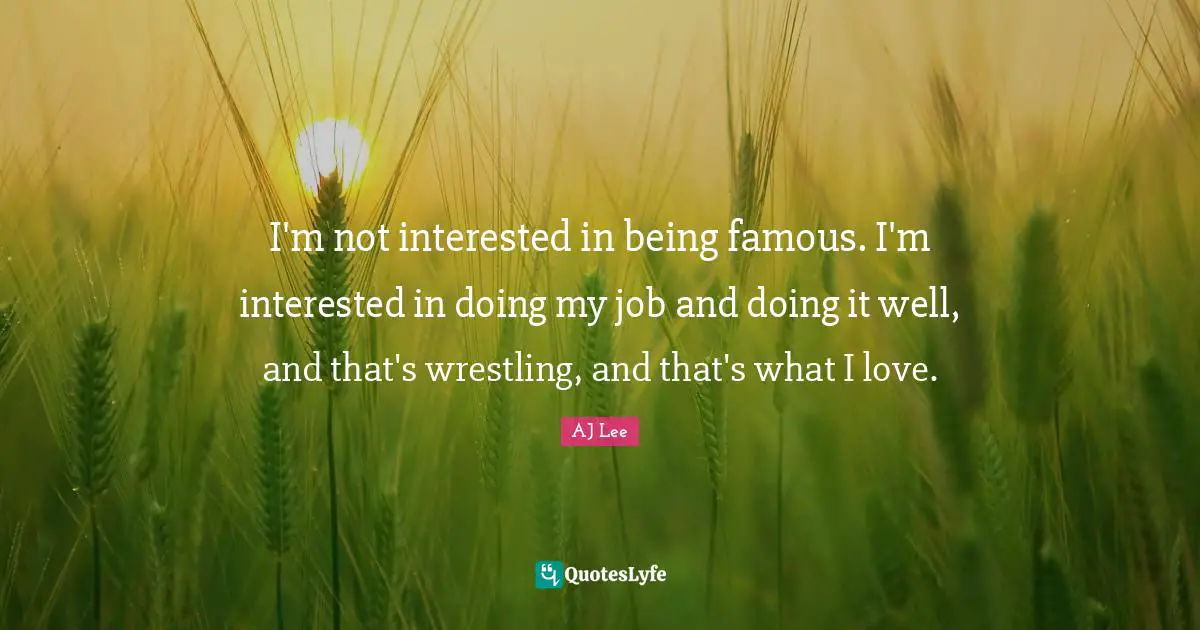 I'm not interested in being famous. I'm interested in doing my job and doing it well, and that's wrestling, and that's what I love.