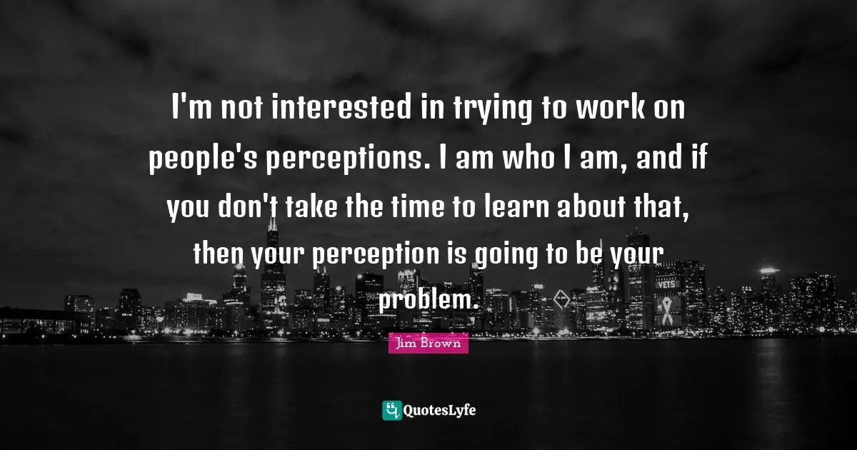 Perception Quotes: "I'm not interested in trying to work on people's perceptions. I am who I am, and if you don't take the time to learn about that, then your perception is going to be your problem."