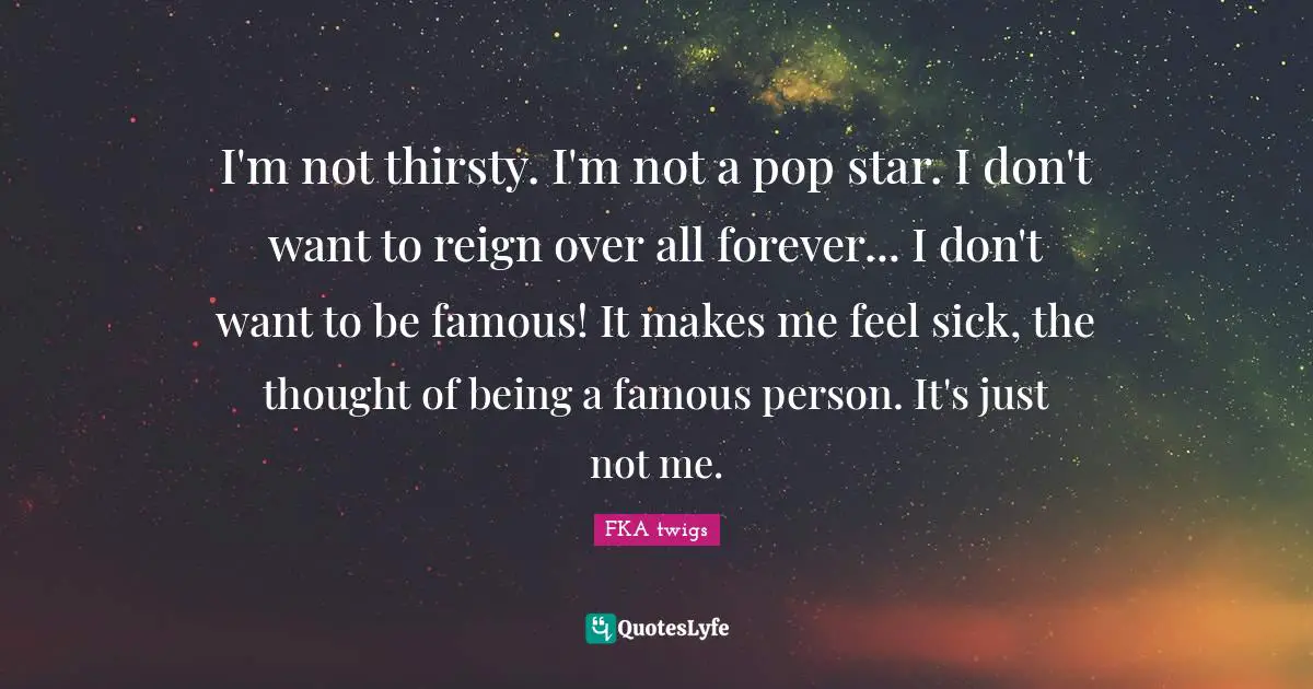 I'm not thirsty. I'm not a pop star. I don't want to reign over all forever... I don't want to be famous! It makes me feel sick, the thought of being a famous person. It's just not me.