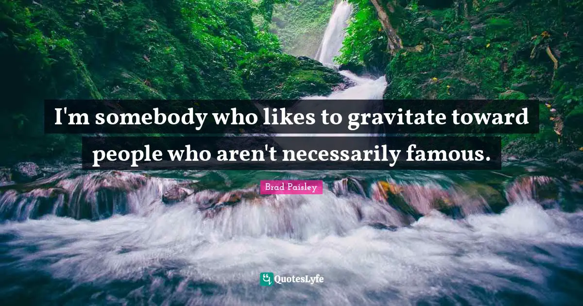 I'm somebody who likes to gravitate toward people who aren't necessarily famous.