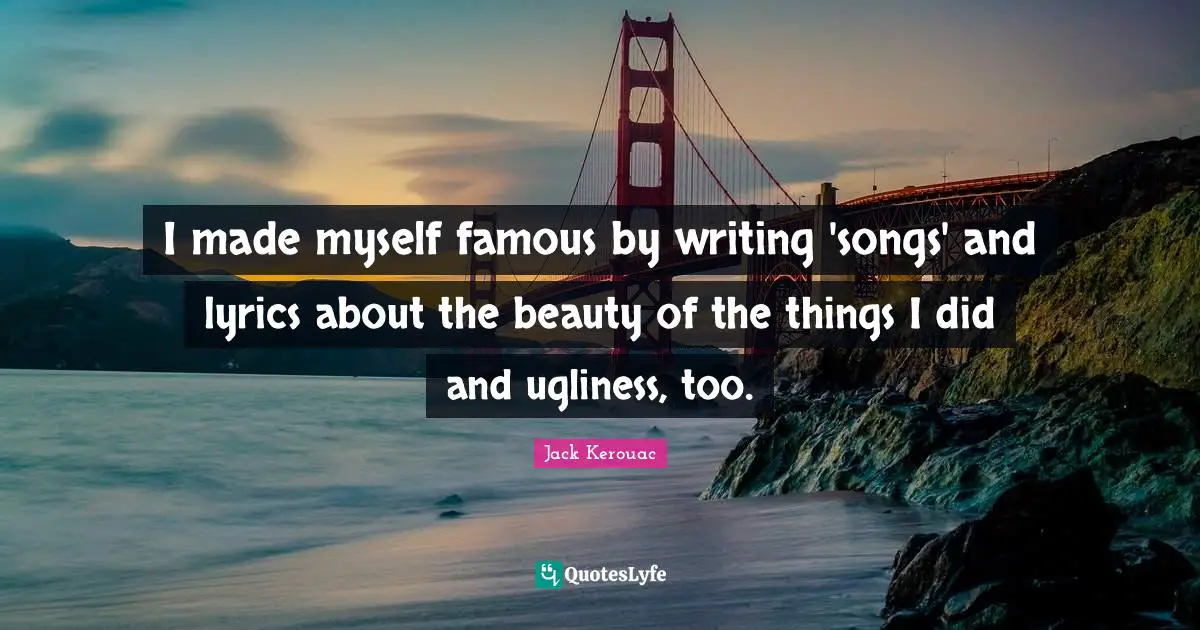 I made myself famous by writing 'songs' and lyrics about the beauty of the things I did and ugliness, too.