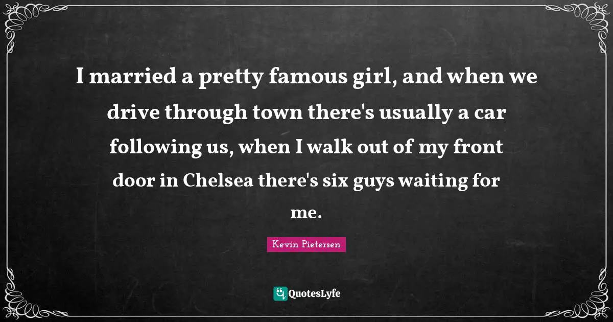 I married a pretty famous girl, and when we drive through town there's usually a car following us, when I walk out of my front door in Chelsea there's six guys waiting for me.